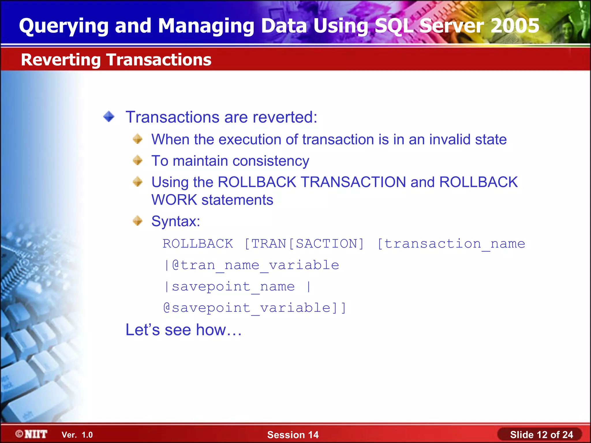 Querying and Managing Data Using SQL Server 2005
Reverting Transactions


               Transactions are reverted:
                  When the execution of transaction is in an invalid state
                  To maintain consistency
                  Using the ROLLBACK TRANSACTION and ROLLBACK
                  WORK statements
                  Syntax:
                   ROLLBACK [TRAN[SACTION] [transaction_name
                   |@tran_name_variable
                   |savepoint_name |
                   @savepoint_variable]]
               Let’s see how…




    Ver. 1.0                       Session 14                          Slide 12 of 24
 