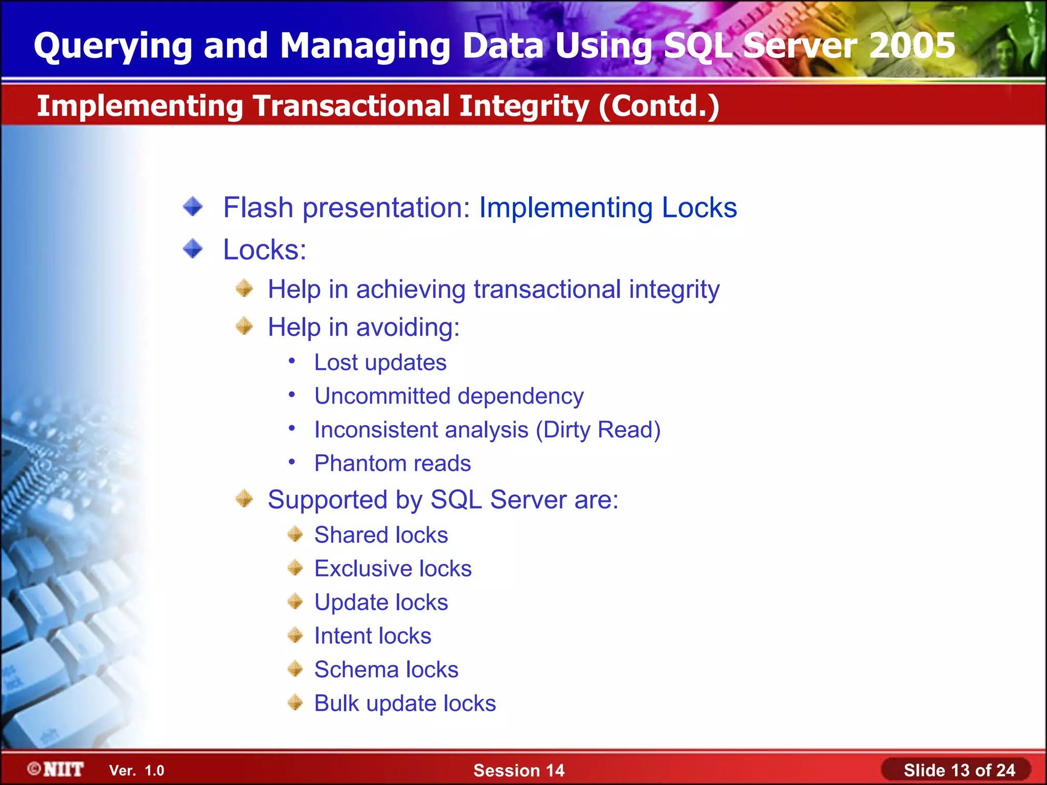 Querying and Managing Data Using SQL Server 2005
Implementing Transactional Integrity (Contd.)


               Flash presentation: Implementing Locks
               Locks:
                  Help in achieving transactional integrity
                  Help in avoiding:
                   •   Lost updates
                   •   Uncommitted dependency
                   •   Inconsistent analysis (Dirty Read)
                   •   Phantom reads
                  Supported by SQL Server are:
                       Shared locks
                       Exclusive locks
                       Update locks
                       Intent locks
                       Schema locks
                       Bulk update locks

    Ver. 1.0                          Session 14              Slide 13 of 24
 