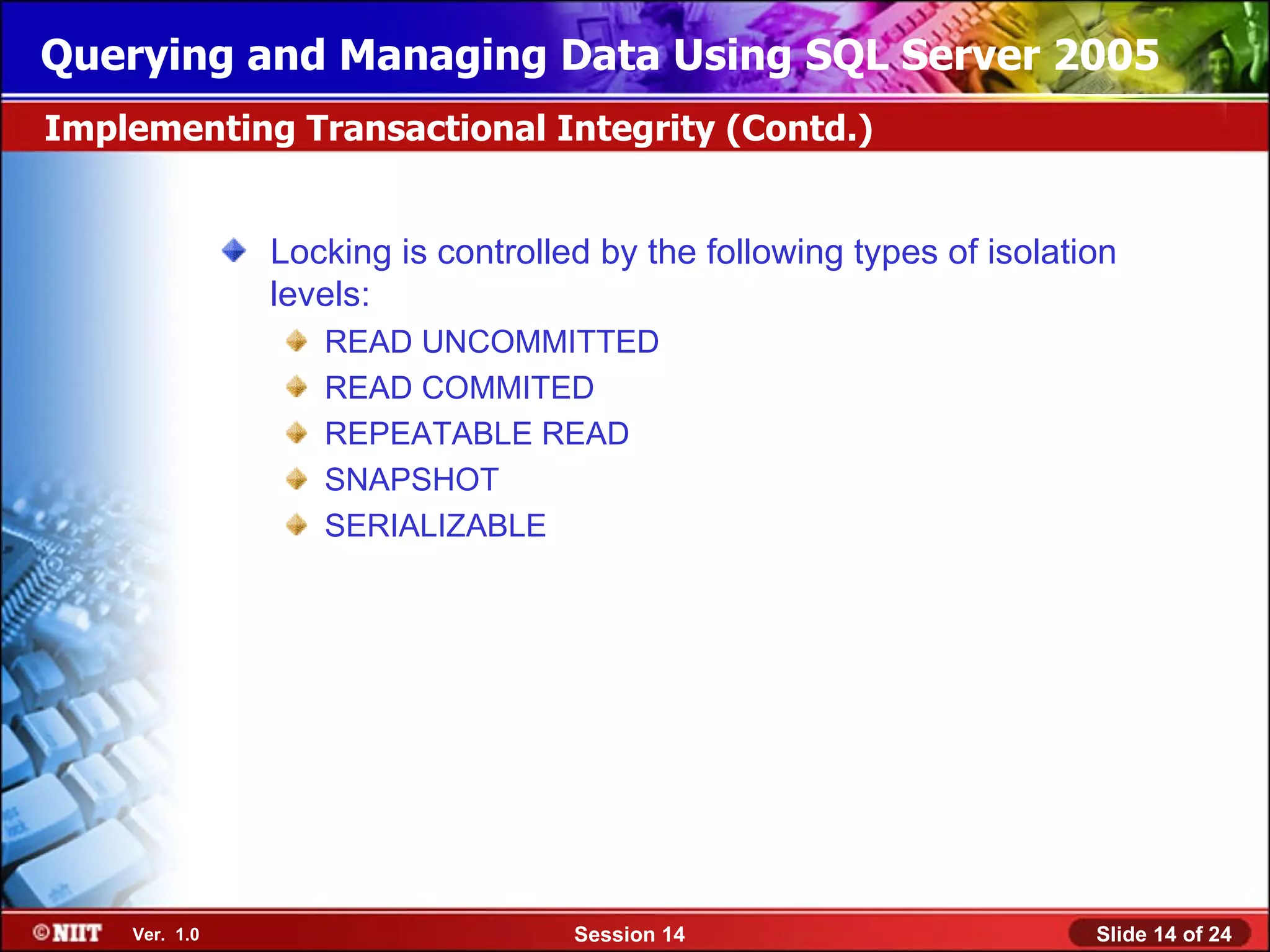 Querying and Managing Data Using SQL Server 2005
Implementing Transactional Integrity (Contd.)


               Locking is controlled by the following types of isolation
               levels:
                  READ UNCOMMITTED
                  READ COMMITED
                  REPEATABLE READ
                  SNAPSHOT
                  SERIALIZABLE




    Ver. 1.0                       Session 14                         Slide 14 of 24
 