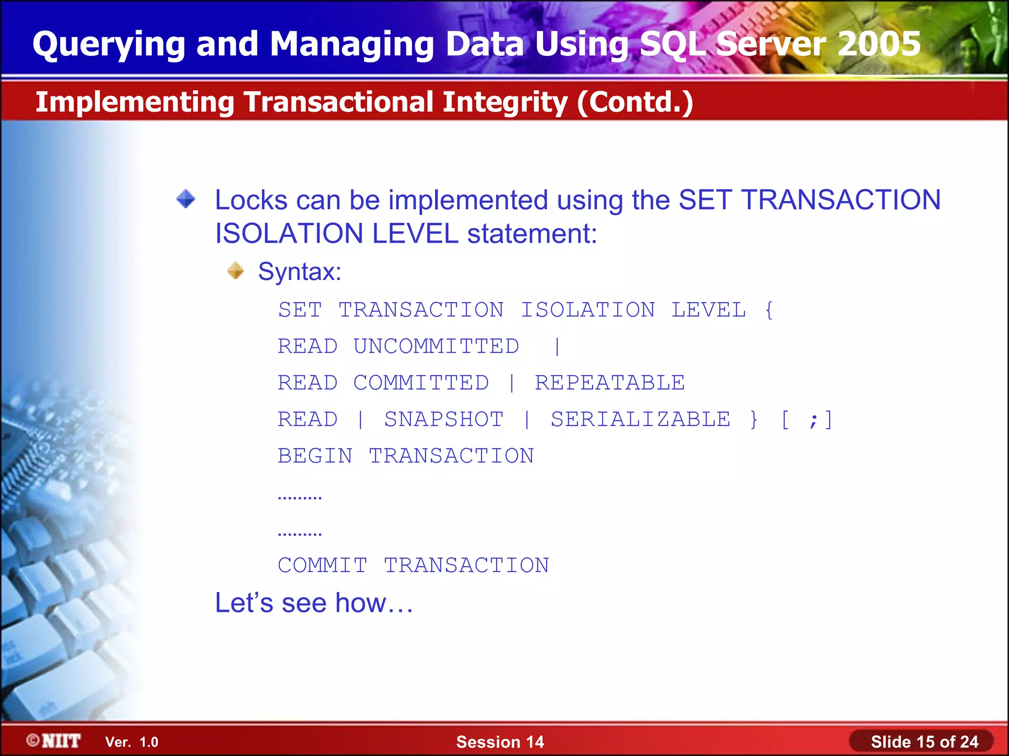 Querying and Managing Data Using SQL Server 2005
Implementing Transactional Integrity (Contd.)


               Locks can be implemented using the SET TRANSACTION
               ISOLATION LEVEL statement:
                  Syntax:
                   SET TRANSACTION ISOLATION LEVEL {
                   READ UNCOMMITTED |
                   READ COMMITTED | REPEATABLE
                   READ | SNAPSHOT | SERIALIZABLE } [ ;]
                   BEGIN TRANSACTION
                   ………
                   ………
                   COMMIT TRANSACTION
               Let’s see how…



    Ver. 1.0                    Session 14                  Slide 15 of 24
 