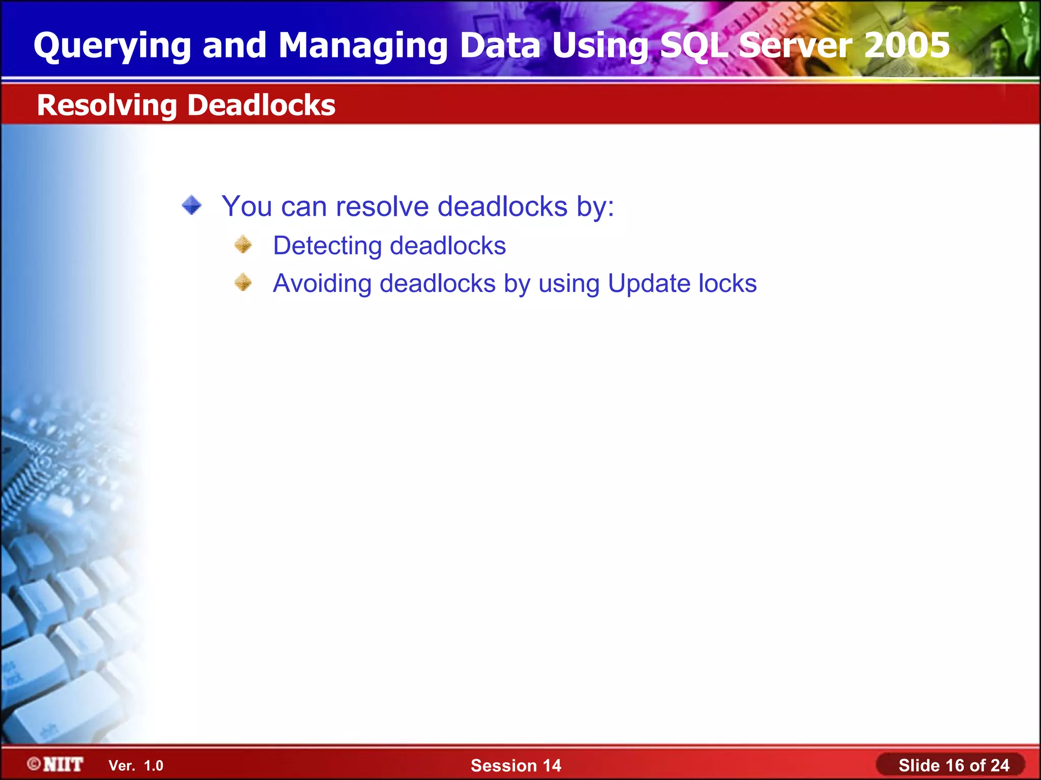 Querying and Managing Data Using SQL Server 2005
Resolving Deadlocks


               You can resolve deadlocks by:
                  Detecting deadlocks
                  Avoiding deadlocks by using Update locks




    Ver. 1.0                      Session 14                 Slide 16 of 24
 