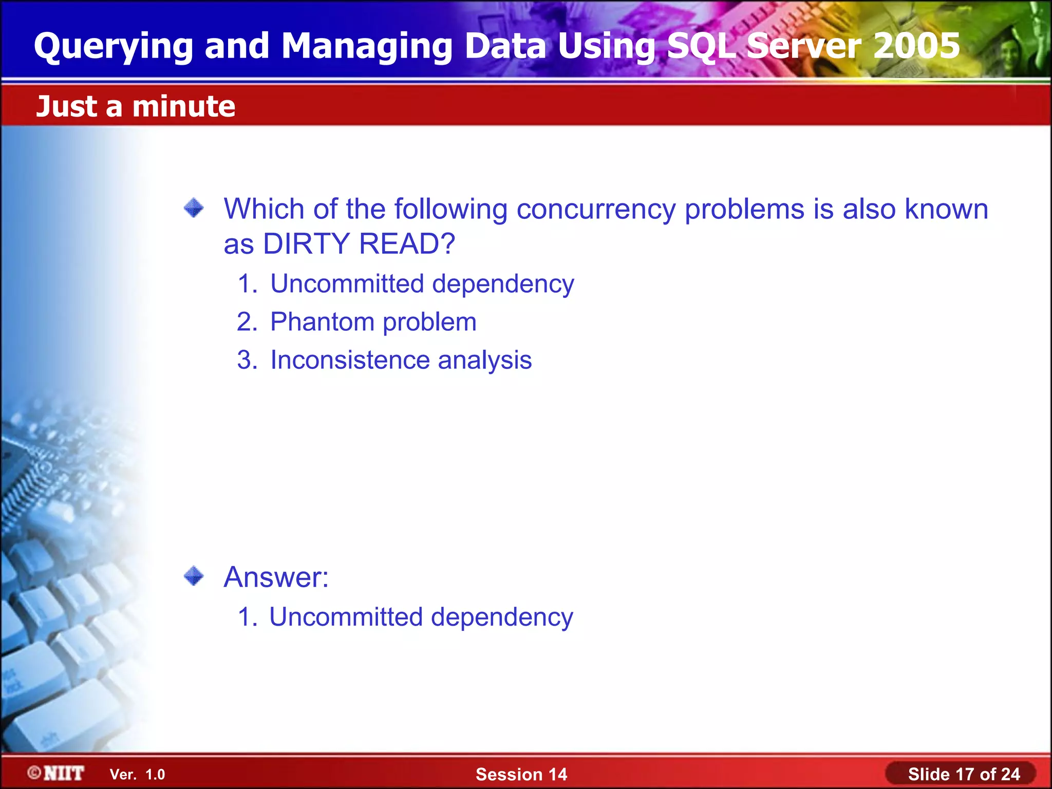 Querying and Managing Data Using SQL Server 2005
Just a minute


               Which of the following concurrency problems is also known
               as DIRTY READ?
                1. Uncommitted dependency
                2. Phantom problem
                3. Inconsistence analysis




               Answer:
                1. Uncommitted dependency




    Ver. 1.0                     Session 14                      Slide 17 of 24
 