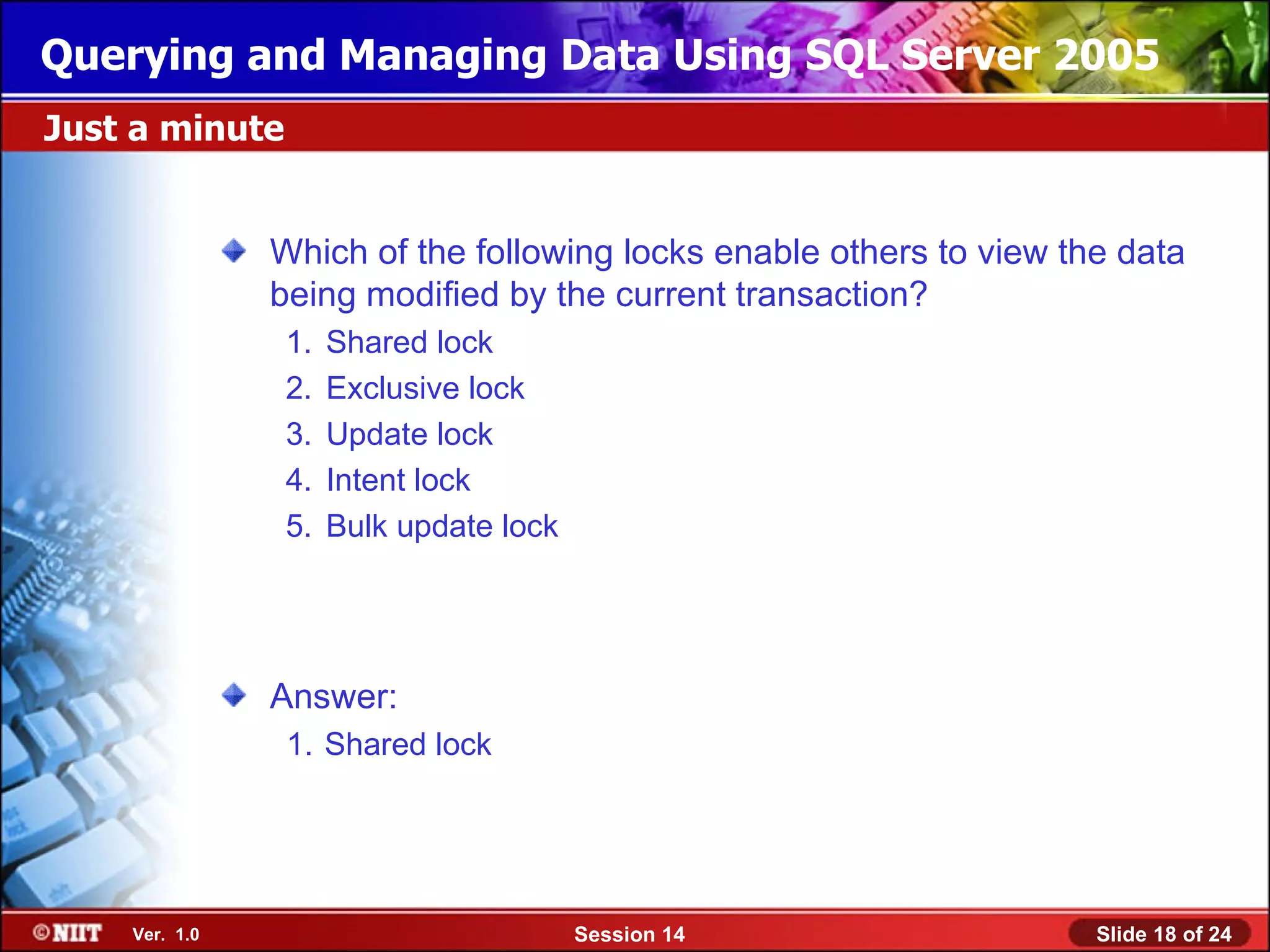 Querying and Managing Data Using SQL Server 2005
Just a minute


               Which of the following locks enable others to view the data
               being modified by the current transaction?
                1.   Shared lock
                2.   Exclusive lock
                3.   Update lock
                4.   Intent lock
                5.   Bulk update lock




               Answer:
                1. Shared lock




    Ver. 1.0                            Session 14                  Slide 18 of 24
 
