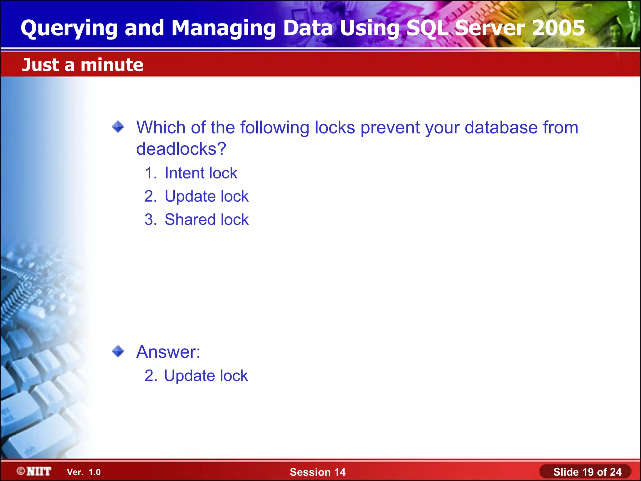 Querying and Managing Data Using SQL Server 2005
Just a minute


               Which of the following locks prevent your database from
               deadlocks?
                1. Intent lock
                2. Update lock
                3. Shared lock




               Answer:
                2. Update lock




    Ver. 1.0                      Session 14                      Slide 19 of 24
 