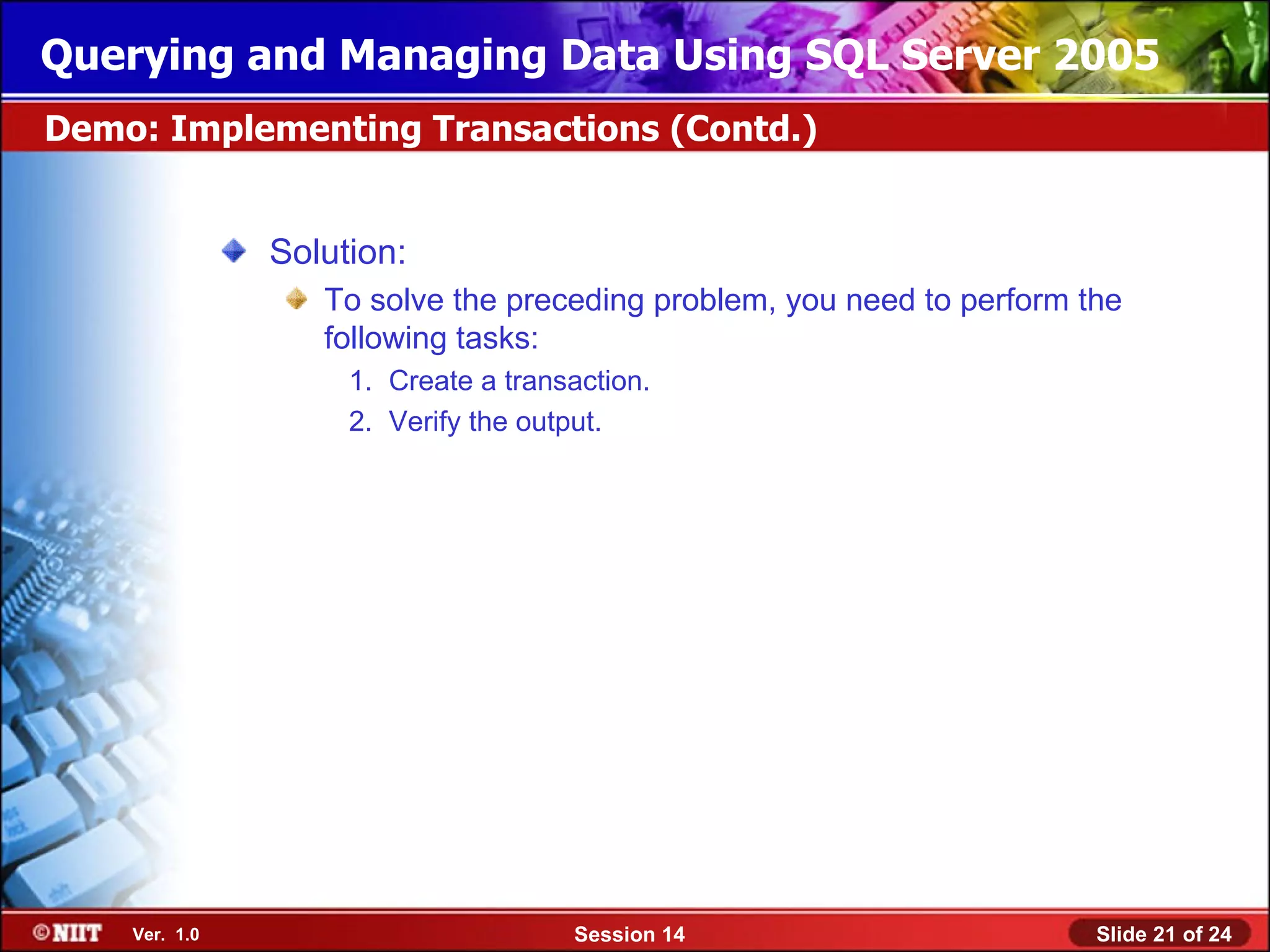 Querying and Managing Data Using SQL Server 2005
Demo: Implementing Transactions (Contd.)


               Solution:
                  To solve the preceding problem, you need to perform the
                  following tasks:
                    1. Create a transaction.
                    2. Verify the output.




    Ver. 1.0                         Session 14                        Slide 21 of 24
 