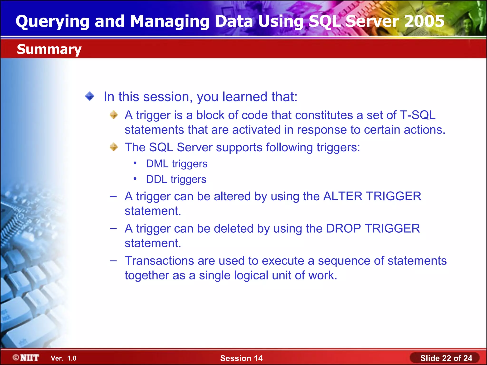 Querying and Managing Data Using SQL Server 2005
Summary


              In this session, you learned that:
                 A trigger is a block of code that constitutes a set of T-SQL
                 statements that are activated in response to certain actions.
                 The SQL Server supports following triggers:
                   • DML triggers
                   • DDL triggers
               – A trigger can be altered by using the ALTER TRIGGER
                 statement.
               – A trigger can be deleted by using the DROP TRIGGER
                 statement.
               – Transactions are used to execute a sequence of statements
                 together as a single logical unit of work.




   Ver. 1.0                         Session 14                           Slide 22 of 24
 