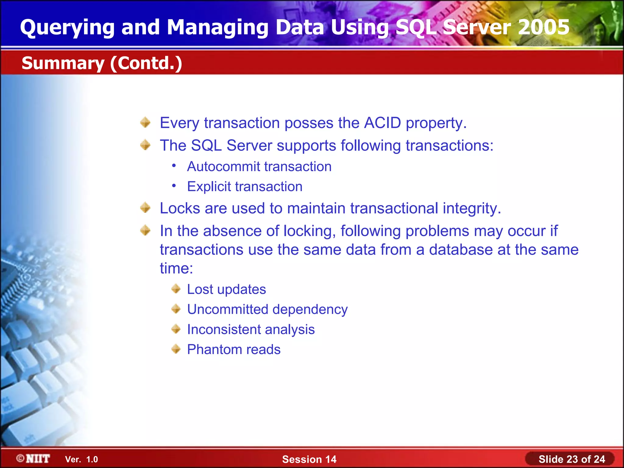 Querying and Managing Data Using SQL Server 2005
Summary (Contd.)


               Every transaction posses the ACID property.
               The SQL Server supports following transactions:
                • Autocommit transaction
                • Explicit transaction
               Locks are used to maintain transactional integrity.
               In the absence of locking, following problems may occur if
               transactions use the same data from a database at the same
               time:
                   Lost updates
                   Uncommitted dependency
                   Inconsistent analysis
                   Phantom reads




    Ver. 1.0                    Session 14                         Slide 23 of 24
 