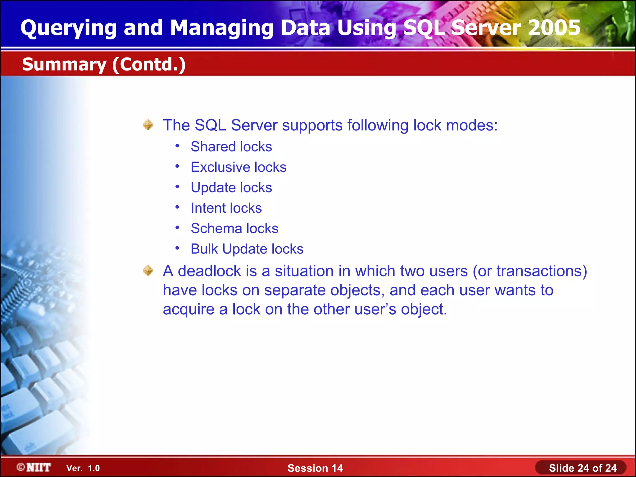 Querying and Managing Data Using SQL Server 2005
Summary (Contd.)


               The SQL Server supports following lock modes:
                •   Shared locks
                •   Exclusive locks
                •   Update locks
                •   Intent locks
                •   Schema locks
                •   Bulk Update locks
               A deadlock is a situation in which two users (or transactions)
               have locks on separate objects, and each user wants to
               acquire a lock on the other user’s object.




    Ver. 1.0                      Session 14                           Slide 24 of 24
 