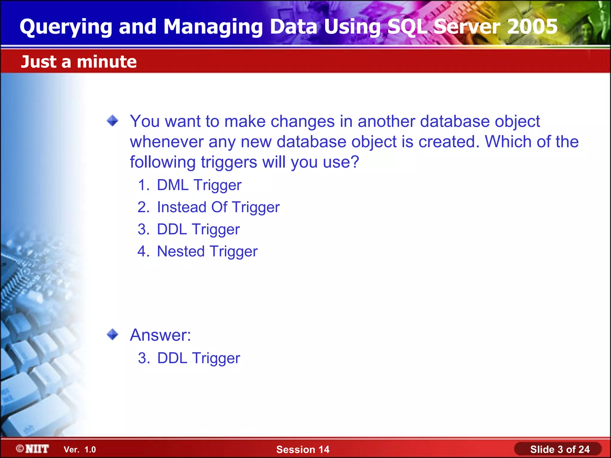 Querying and Managing Data Using SQL Server 2005
Just a minute


               You want to make changes in another database object
               whenever any new database object is created. Which of the
               following triggers will you use?
                1.   DML Trigger
                2.   Instead Of Trigger
                3.   DDL Trigger
                4.   Nested Trigger




               Answer:
                3. DDL Trigger




    Ver. 1.0                          Session 14                 Slide 3 of 24
 