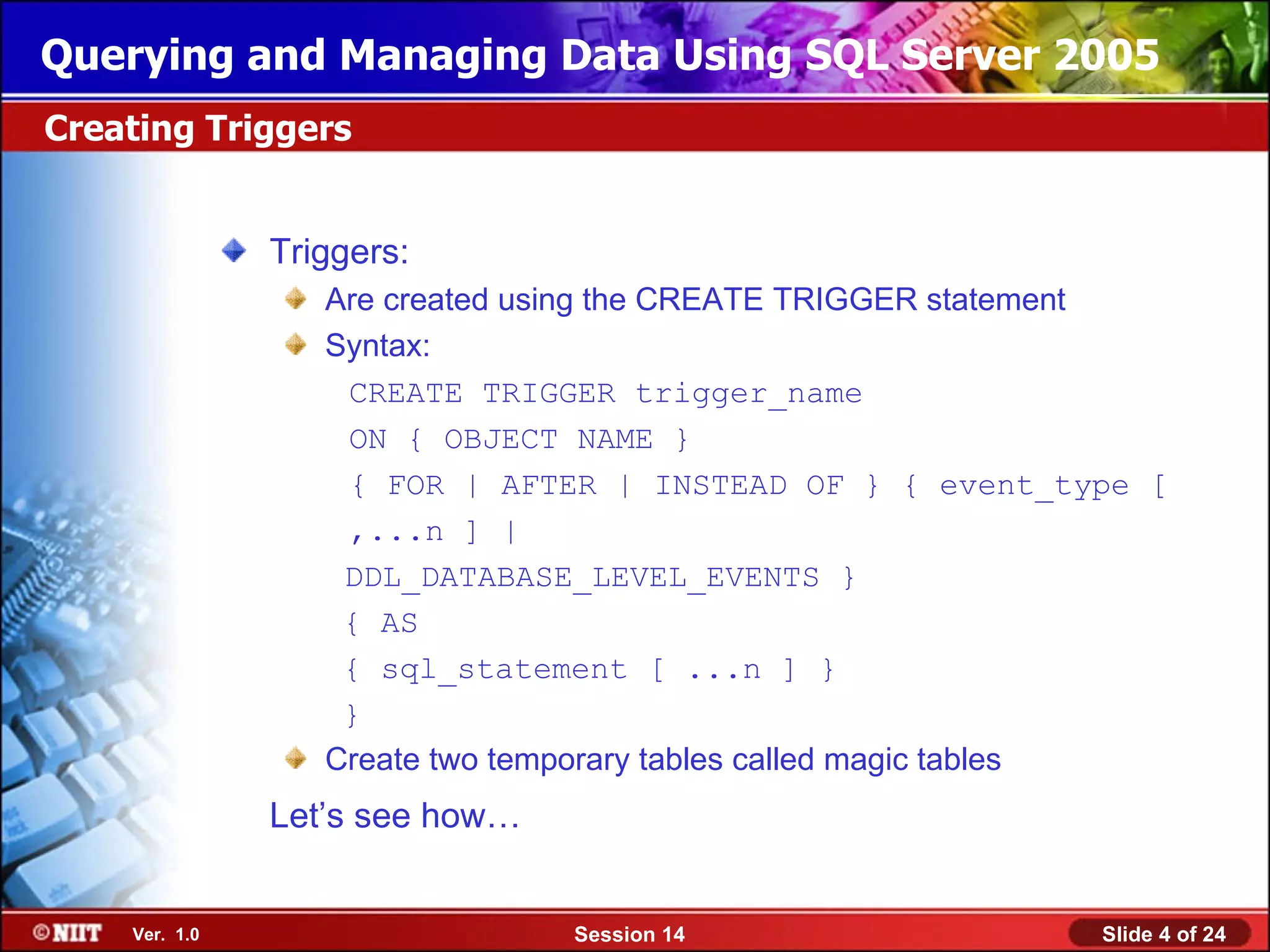 Querying and Managing Data Using SQL Server 2005
Creating Triggers


               Triggers:
                  Are created using the CREATE TRIGGER statement
                  Syntax:
                   CREATE TRIGGER trigger_name
                   ON { OBJECT NAME }
                   { FOR | AFTER | INSTEAD OF } { event_type [
                   ,...n ] |
                   DDL_DATABASE_LEVEL_EVENTS }
                   { AS
                   { sql_statement [ ...n ] }
                   }
                  Create two temporary tables called magic tables
               Let’s see how…


    Ver. 1.0                    Session 14                   Slide 4 of 24
 