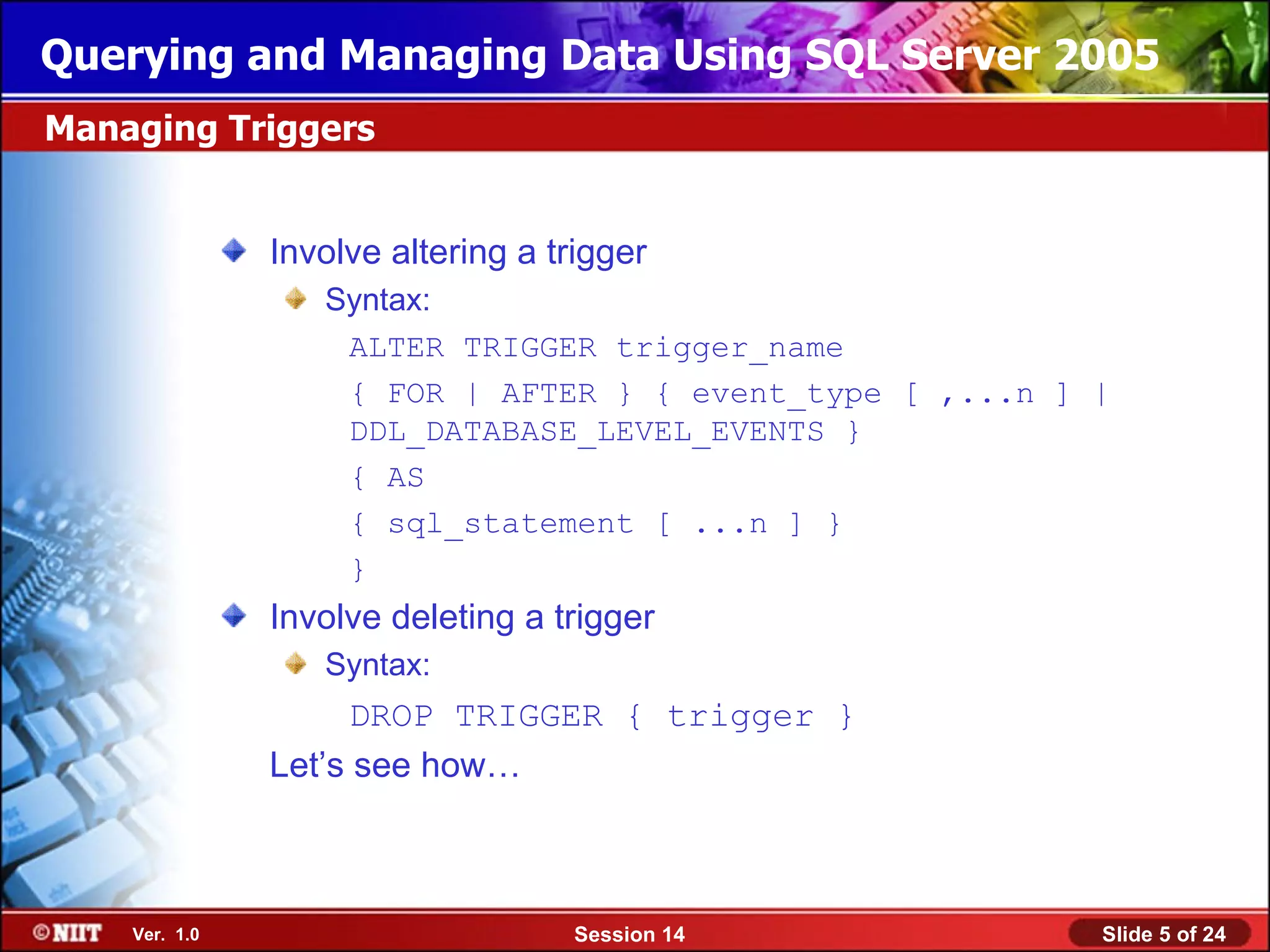 Querying and Managing Data Using SQL Server 2005
Managing Triggers


               Involve altering a trigger
                  Syntax:
                   ALTER TRIGGER trigger_name
                   { FOR | AFTER } { event_type [ ,...n ] |
                   DDL_DATABASE_LEVEL_EVENTS }
                   { AS
                   { sql_statement [ ...n ] }
                   }
               Involve deleting a trigger
                  Syntax:
                    DROP TRIGGER { trigger }
               Let’s see how…



    Ver. 1.0                       Session 14             Slide 5 of 24
 