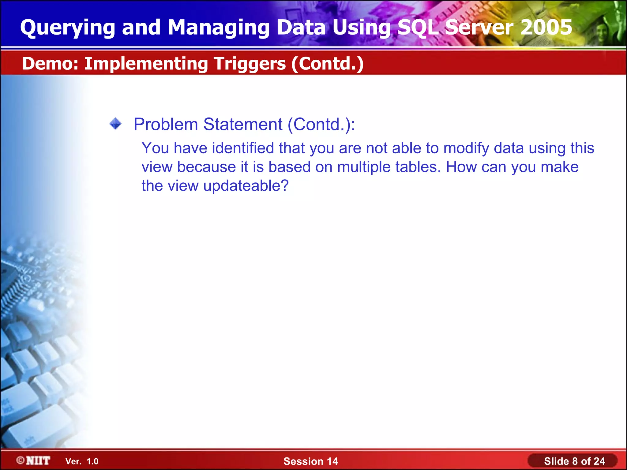 Querying and Managing Data Using SQL Server 2005
Demo: Implementing Triggers (Contd.)


               Problem Statement (Contd.):
               You have identified that you are not able to modify data using this
               view because it is based on multiple tables. How can you make
               the view updateable?




    Ver. 1.0                       Session 14                             Slide 8 of 24
 