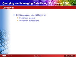 Querying and Managing Data Using SQL Server 2005
Objectives


               In this session, you will learn to:
                  Implement triggers
                  Implement transactions




    Ver. 1.0                        Session 14       Slide 1 of 24
 