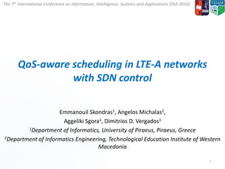 The 7th International Conference on Information, Intelligence, Systems and Applications (IISA 2016)
QoS-aware scheduling in LTE-A networks
with SDN control
Emmanouil Skondras1, Angelos Michalas2,
Aggeliki Sgora1, Dimitrios D. Vergados1
1Department of Informatics, University of Piraeus, Piraeus, Greece
2Department of Informatics Engineering, Technological Education Institute of Western
Macedonia
1
 