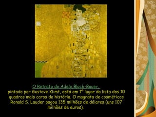 O Retrato de Adele Bloch-Bauer,  pintado por Gustave Klimt, está em 1º lugar da lista dos 10 quadros mais caros da história. O magnata de cosméticos Ronald S. Lauder pagou 135 milhões de dólares (uns 107 milhões de euros).  