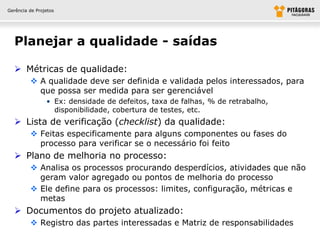 Gerência de Projetos




  Planejar a qualidade - saídas

   Métricas de qualidade:
          A qualidade deve ser definida e validada pelos interessados, para
           que possa ser medida para ser gerenciável
                • Ex: densidade de defeitos, taxa de falhas, % de retrabalho,
                  disponibilidade, cobertura de testes, etc.
   Lista de verificação (checklist) da qualidade:
          Feitas especificamente para alguns componentes ou fases do
           processo para verificar se o necessário foi feito
   Plano de melhoria no processo:
          Analisa os processos procurando desperdícios, atividades que não
           geram valor agregado ou pontos de melhoria do processo
          Ele define para os processos: limites, configuração, métricas e
           metas
   Documentos do projeto atualizado:
          Registro das partes interessadas e Matriz de responsabilidades
 