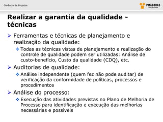 Gerência de Projetos




  Realizar a garantia da qualidade -
  técnicas
   Ferramentas e técnicas de planejamento e
    realização da qualidade:
          Todas as técnicas vistas de planejamento e realização do
           controle de qualidade podem ser utilizadas: Análise de
           custo-benefício, Custo da qualidade (CDQ), etc.
   Auditorias de qualidade:
          Análise independente (quem fez não pode auditar) de
           verificação da conformidade de políticas, processos e
           procedimentos
   Análise do processo:
          Execução das atividades previstas no Plano de Melhoria de
           Processo para identificação e execução das melhorias
           necessárias e possíveis
 