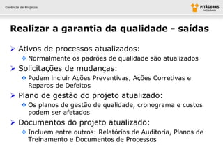 Gerência de Projetos




  Realizar a garantia da qualidade - saídas

   Ativos de processos atualizados:
          Normalmente os padrões de qualidade são atualizados
   Solicitações de mudanças:
          Podem incluir Ações Preventivas, Ações Corretivas e
           Reparos de Defeitos
   Plano de gestão do projeto atualizado:
          Os planos de gestão de qualidade, cronograma e custos
           podem ser afetados
   Documentos do projeto atualizado:
          Incluem entre outros: Relatórios de Auditoria, Planos de
           Treinamento e Documentos de Processos
 
