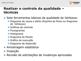 Gerência de Projetos




  Realizar o controle da qualidade –
  técnicas
   Sete ferramentas básicas da qualidade de Ishikawa:
          Diagrama de causa e efeito (Espinha de Peixe ou Diagrama
           de Ishikawa)
          Gráficos de controle
          Fluxogramas
          Histograma
          Diagrama de Pareto
          Gráfico de execução
          Diagrama de dispersão
   Amostragem estatística
   Inspeção
   Revisão de solicitações de mudanças aprovadas
 