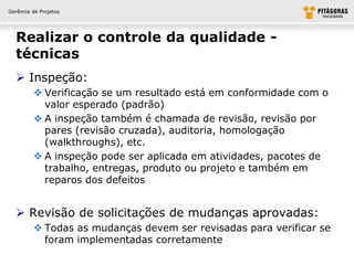 Gerência de Projetos




  Realizar o controle da qualidade -
  técnicas
   Inspeção:
          Verificação se um resultado está em conformidade com o
           valor esperado (padrão)
          A inspeção também é chamada de revisão, revisão por
           pares (revisão cruzada), auditoria, homologação
           (walkthroughs), etc.
          A inspeção pode ser aplicada em atividades, pacotes de
           trabalho, entregas, produto ou projeto e também em
           reparos dos defeitos


   Revisão de solicitações de mudanças aprovadas:
          Todas as mudanças devem ser revisadas para verificar se
           foram implementadas corretamente
 