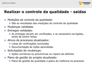 Gerência de Projetos




  Realizar o controle da qualidade - saídas

   Medições de controle da qualidade:
          São os resultados das medições do controle de qualidade
   Mudanças validadas
   Entregas validadas:
          As entregas devem ser verificadas, e se necessário corrigidas,
           antes de serem feitas
   Ativos de processos atualizados:
          Listas de verificações concluídas
          Documentação de lições aprendidas
   Solicitações de mudanças:
          Ações corretivas ou preventivas ou reparo de defeitos
   Plano de gestão do projeto atualizado:
          Plano de gestão da qualidade e plano de melhoria no processo
 