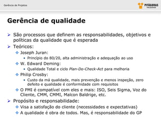 Gerência de Projetos




  Gerência de qualidade

   São processos que definem as responsabilidades, objetivos e
    políticas da qualidade que é esperada
   Teóricos:
          Joseph Juran:
                • Princípio do 80/20, alta administração e adequação ao uso
          W. Edward Deming:
                • Qualidade Total e ciclo Plan-Do-Check-Act para melhoria
          Philip Crosby:
                • Custo da má qualidade, mais prevenção e menos inspeção, zero
                  defeito e qualidade é conformidade com requisitos
          O PMI é compatível com eles e mais: ISO, Seis Sigma, Voz do
           Cliente, CMM, CMMI, Malcon Baldrige, etc.
   Propósito e responsabilidade:
          Visa a satisfação do cliente (necessidades e expectativas)
          A qualidade é obra de todos. Mas, é responsabilidade do GP
 