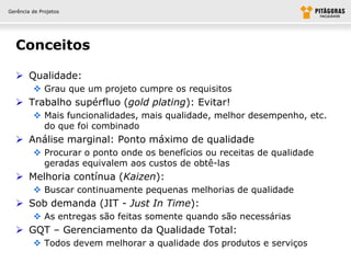 Gerência de Projetos




  Conceitos

   Qualidade:
          Grau que um projeto cumpre os requisitos
   Trabalho supérfluo (gold plating): Evitar!
          Mais funcionalidades, mais qualidade, melhor desempenho, etc.
           do que foi combinado
   Análise marginal: Ponto máximo de qualidade
          Procurar o ponto onde os benefícios ou receitas de qualidade
           geradas equivalem aos custos de obtê-las
   Melhoria contínua (Kaizen):
          Buscar continuamente pequenas melhorias de qualidade
   Sob demanda (JIT - Just In Time):
          As entregas são feitas somente quando são necessárias
   GQT – Gerenciamento da Qualidade Total:
          Todos devem melhorar a qualidade dos produtos e serviços
 