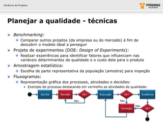 Gerência de Projetos




  Planejar a qualidade - técnicas

   Benchmarking:
          Comparar outros projetos (da empresa ou do mercado) à fim de
           descobrir o modelo ideal a perseguir
   Projeto de experimentos (DOE: Design of Experiments):
          Realizar experiências para identificar fatores que influenciam nas
           variáveis determinantes da qualidade e o custo dela para o produto
   Amostragem estatística:
          Escolha de parte representativa da população (amostra) para inspeção
   Fluxogramas:
          Representação gráfica dos processos, atividades e decisões:
                • Exemplo de processo destacando em vermelho as atividades de qualidade:

                          Escrita    Revisão         Ok?    Execução      Ok?            Evidência

                                               Não                      Não

                                                                                   Não
                                                                        Correção           Ok?
 