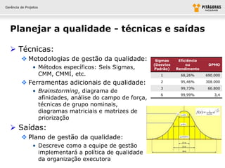 Gerência de Projetos




  Planejar a qualidade - técnicas e saídas

   Técnicas:
          Metodologias de gestão da qualidade:             Sigmas     Eficiência
                                                           (Desvios        ou        DPMO
                • Métodos específicos: Seis Sigmas,        Padrão)    Rendimento
                  CMM, CMMI, etc.                             1         68,26%      690.000

          Ferramentas adicionais de qualidade:               2         95,46%      308.000
                                                              3         99,73%       66.800
                • Brainstorming, diagrama de
                                                              6         99,99%          3,4
                  afinidades, análise do campo de força,
                  técnicas de grupo nominais,
                  diagramas matriciais e matrizes de
                  priorização
   Saídas:
          Plano de gestão da qualidade:
                • Descreve como a equipe de gestão
                  implementará a política de qualidade
                  da organização executora
 