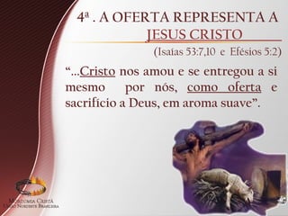 4ª . A OFERTA REPRESENTA A
JESUS CRISTO
(Isaías 53:7,10 e Efésios 5:2)
“...Cristo nos amou e se entregou a si
mesmo por nós, como oferta e
sacrifício a Deus, em aroma suave”.
 