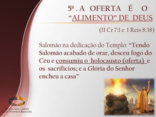 Salomão na dedicação do Templo: “Tendo
Salomão acabado de orar, desceu fogo do
Céu e consumiu o holocausto (oferta) e
os sacrifícios; e a Glória do Senhor
encheu a casa”
5ª . A OFERTA É O
“ALIMENTO” DE DEUS
(II Cr 7:1 e I Reis 8:38)
 