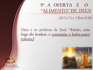 5ª . A OFERTA É O
“ALIMENTO” DE DEUS
(II Cr 7:1 e I Reis 8:38)
Elias e os profetas de Baal: “Então, caiu
fogo do Senhor, e consumiu o holocausto
(oferta)”
 