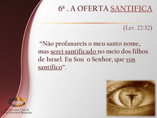 6ª . A OFERTA SANTIFICA
(Lev. 22:32)
“Não profanareis o meu santo nome,
mas serei santificado no meio dos filhos
de Israel. Eu Sou o Senhor, que vos
santifico”.
 