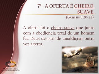 7ª . A OFERTA É CHEIRO
SUAVE
(Genesis 8:20-22).
A oferta foi o cheiro suave que junto
com a obediência total de um homem
fez Deus desistir de amaldiçoar outra
vez a terra.
 