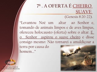 7ª . A OFERTA É CHEIRO
SUAVE
(Genesis 8:20-22).
“Levantou Noé um altar ao Senhor e,
tomando de animais limpos e de aves limpas,
ofereceu holocausto (oferta) sobre o altar. E
o Senhor aspirou o suave cheiro e disse
consigo mesmo: Não tornarei a amaldiçoar a
terra por causa do
homem...”
 