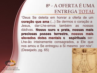 8ª - A OFERTA É UMA
ENTREGA TOTAL
“Deus Se deleita em honrar a oferta de um
coração que ama
coração que ama (...) Se dermos o coração a
Jesus, dar-Lhe-emos também as nossas
dádivas. Nosso ouro e prata, nossas mais
Nosso ouro e prata, nossas mais
preciosas posses terrestre
preciosas posses terrestre,
, nossos mais
nossos mais
elevados dotes mentais
elevados dotes mentais e
e espirituais
espirituais ser-
Lhe-ão inteiramente consagrados, a Ele que
nos amou e Se entregou a Si mesmo por nós”.
(Desejado, pg. 65)
 