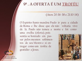 9ª . A OFERTA É UM TROFÉU
(Atos 20:36-38 e 21:10-14)
O Espírito Santo mandou Paulo ir para a cidade
de Roma e lhe disse que ele não voltaria vivo
de lá. Paulo não temeu a morte e foi como
uma ovelha (oferta), pois
sentia-se honrado em pas-
sar pelos mesmos sofrimen-
tos de seu Mestre e si en-
tregar como um troféu de
gratidão a Jesus.
 