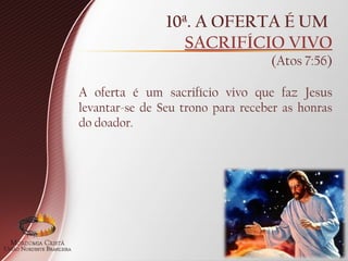 10ª. A OFERTA É UM
SACRIFÍCIO VIVO
(Atos 7:56)
A oferta é um sacrifício vivo que faz Jesus
levantar-se de Seu trono para receber as honras
do doador.
 