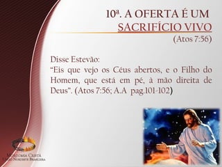 10ª. A OFERTA É UM
SACRIFÍCIO VIVO
(Atos 7:56)
Disse Estevão:
“Eis que vejo os Céus abertos, e o Filho do
Homem, que está em pé, à mão direita de
Deus”. (Atos 7:56; A.A pag.101-102)
 