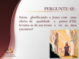 PERGUNTE-SE:
Estou glorificando a Jesus com uma
oferta de qualidade a ponto d’Ele
levanta-se de seu trono e vir ao meu
encontro?
 