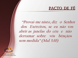 PACTO DE FÉ
PACTO DE FÉ
“Provai-me nisto, diz o Senhor
dos Exércitos, se eu não vos
abrir as janelas do céu e não
derramar sobre vós bênçãos
sem medida” (Mal 3:10)
 