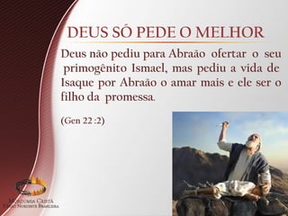 DEUS SÓ PEDE O MELHOR
Deus não pediu para Abraão ofertar o seu
primogênito Ismael, mas pediu a vida de
Isaque por Abraão o amar mais e ele ser o
filho da promessa.
(Gen 22 :2)
 
