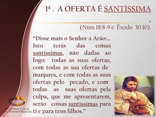 1ª . A OFERTA É SANTÍSSIMA
(Núm 18:8-9 e Êxodo 30:10).
“Disse mais o Senhor a Arão:...
Isto terás das coisas
santíssimas, não dadas ao
fogo: todas as suas ofertas,
com todas as sua ofertas de
manjares, e com todas as suas
ofertas pelo pecado, e com
todas as suas ofertas pela
culpa, que me apresentarem,
serão coisas santíssimas para
ti e para teus filhos.”
 