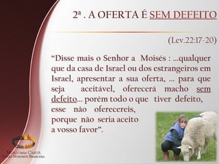 2ª . A OFERTA É SEM DEFEITO
(Lev.22:17-20)
“Disse mais o Senhor a Moisés : ...qualquer
que da casa de Israel ou dos estrangeiros em
Israel, apresentar a sua oferta, ... para que
seja aceitável, oferecerá macho sem
defeito... porém todo o que tiver defeito,
esse não oferecereis,
porque não seria aceito
a vosso favor”.
 