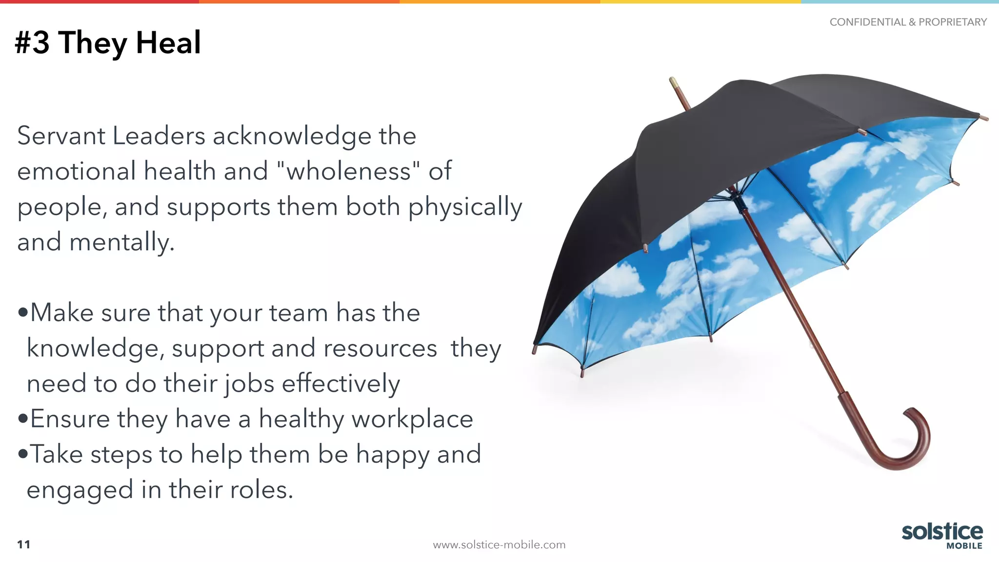 www.solstice-mobile.com
CONFIDENTIAL & PROPRIETARY
11
#3 They Heal
Servant Leaders acknowledge the
emotional health and "wholeness" of
people, and supports them both physically
and mentally.
•Make sure that your team has the
knowledge, support and resources they
need to do their jobs effectively
•Ensure they have a healthy workplace
•Take steps to help them be happy and
engaged in their roles.
 