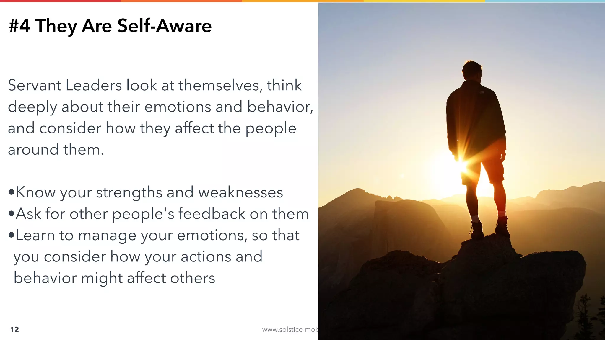 www.solstice-mobile.com
CONFIDENTIAL & PROPRIETARY
12
#4 They Are Self-Aware
Servant Leaders look at themselves, think
deeply about their emotions and behavior,
and consider how they affect the people
around them.
•Know your strengths and weaknesses
•Ask for other people's feedback on them
•Learn to manage your emotions, so that
you consider how your actions and
behavior might affect others
 