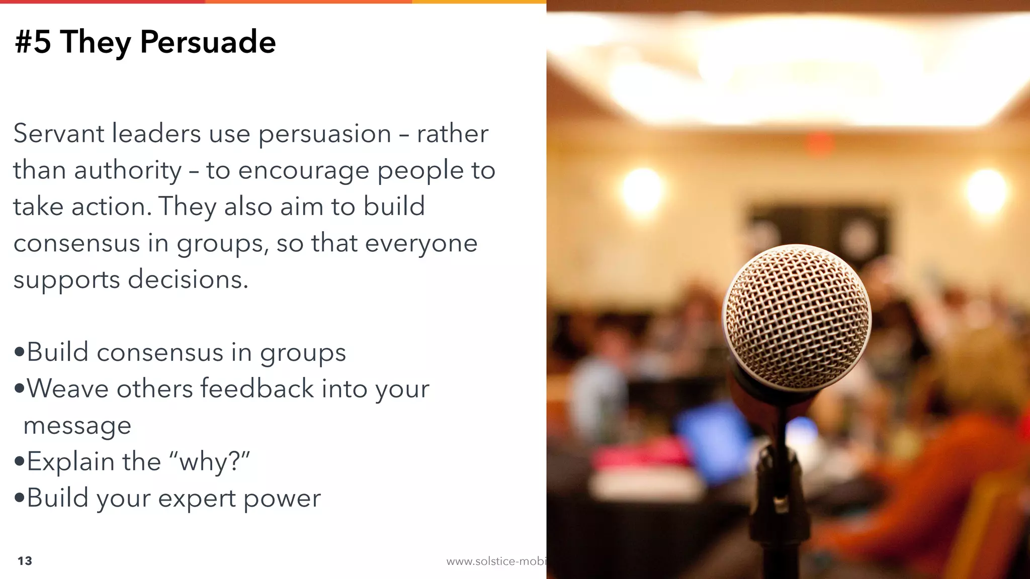 www.solstice-mobile.com
CONFIDENTIAL & PROPRIETARY
13
#5 They Persuade
Servant leaders use persuasion – rather
than authority – to encourage people to
take action. They also aim to build
consensus in groups, so that everyone
supports decisions.
•Build consensus in groups
•Weave others feedback into your
message
•Explain the “why?”
•Build your expert power
 