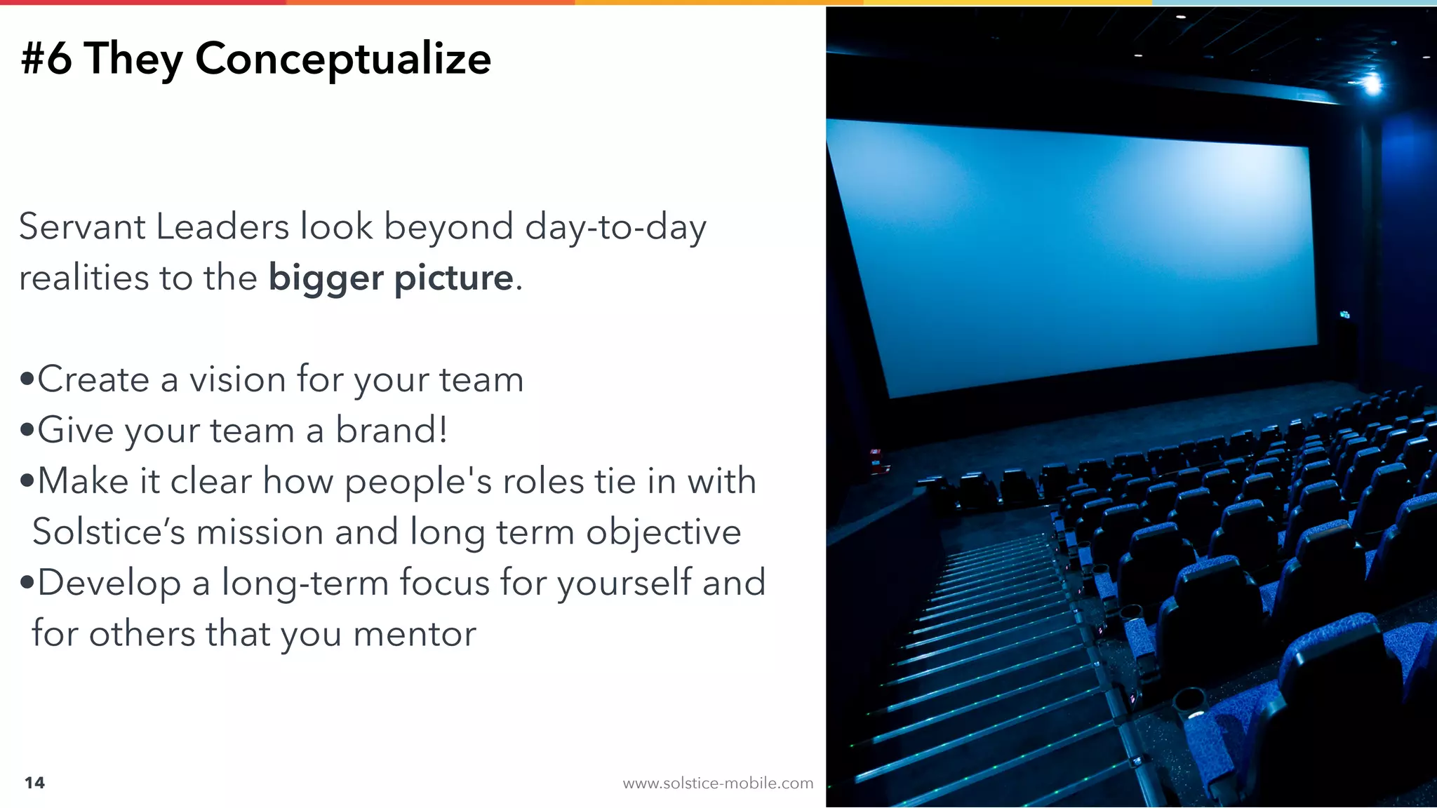 www.solstice-mobile.com
CONFIDENTIAL & PROPRIETARY
14
#6 They Conceptualize
Servant Leaders look beyond day-to-day
realities to the bigger picture.
•Create a vision for your team
•Give your team a brand!
•Make it clear how people's roles tie in with
Solstice’s mission and long term objective
•Develop a long-term focus for yourself and
for others that you mentor
 