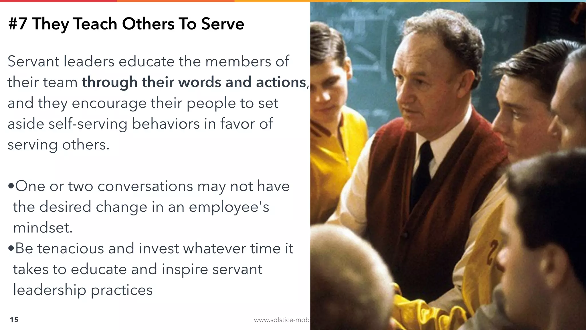 www.solstice-mobile.com
CONFIDENTIAL & PROPRIETARY
15
#7 They Teach Others To Serve
Servant leaders educate the members of
their team through their words and actions,
and they encourage their people to set
aside self-serving behaviors in favor of
serving others.
•One or two conversations may not have
the desired change in an employee's
mindset.
•Be tenacious and invest whatever time it
takes to educate and inspire servant
leadership practices
 