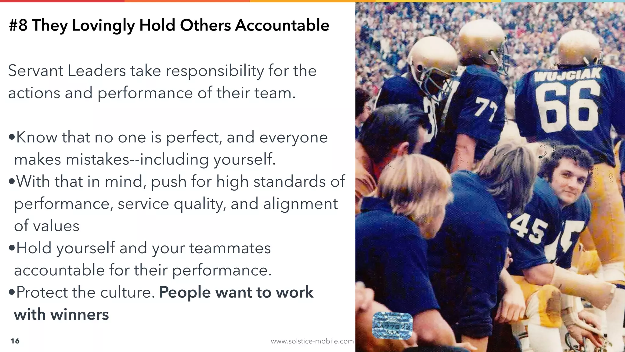 www.solstice-mobile.com
CONFIDENTIAL & PROPRIETARY
16
#8 They Lovingly Hold Others Accountable
Servant Leaders take responsibility for the
actions and performance of their team.
•Know that no one is perfect, and everyone
makes mistakes--including yourself.
•With that in mind, push for high standards of
performance, service quality, and alignment
of values
•Hold yourself and your teammates
accountable for their performance.
•Protect the culture. People want to work
with winners
 